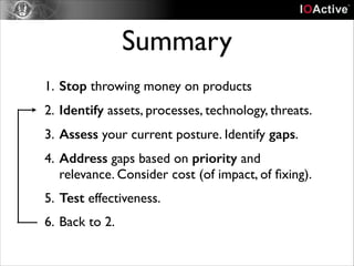Summary
1. Stop throwing money on products	

2. Identify assets, processes, technology, threats.	

3. Assess your current posture. Identify gaps.	

4. Address gaps based on priority and
relevance. Consider cost (of impact, of ﬁxing).	

5. Test effectiveness.	

6. Back to 2.

 