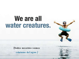 (Todos nosotros somos criaturas del agua.) 