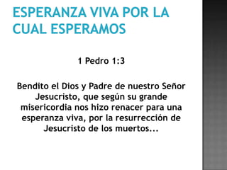 Esperanza viva por la cual esperamos1 Pedro 1:3	Bendito el Dios y Padre de nuestro Señor Jesucristo, que según su grande misericordia nos hizo renacer para una esperanza viva, por la resurrección de Jesucristo de los muertos...
