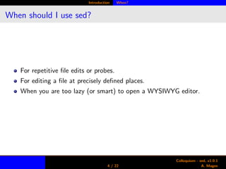 Introduction When?
When should I use sed?
For repetitive ﬁle edits or probes.
For editing a ﬁle at precisely deﬁned places.
When you are too lazy (or smart) to open a WYSIWYG editor.
4 / 22
Colloquium - sed, v1.0.1
A. Magee
 