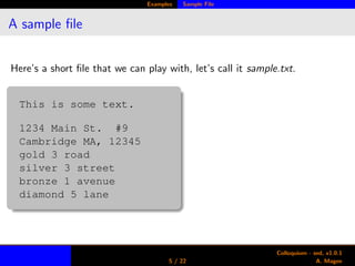 Examples Sample File
A sample ﬁle
Here’s a short ﬁle that we can play with, let’s call it sample.txt.
This is some text.
1234 Main St. #9
Cambridge MA, 12345
gold 3 road
silver 3 street
bronze 1 avenue
diamond 5 lane
5 / 22
Colloquium - sed, v1.0.1
A. Magee
 