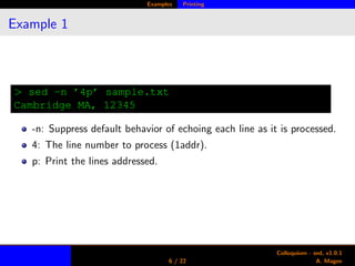 Examples Printing
Example 1
> sed -n ’4p’ sample.txt
Cambridge MA, 12345
-n: Suppress default behavior of echoing each line as it is processed.
4: The line number to process (1addr).
p: Print the lines addressed.
6 / 22
Colloquium - sed, v1.0.1
A. Magee
 