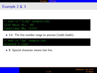 Examples Printing
Example 2 & 3
> sed -n ’3,4p’ sample.txt
1234 Main St. #9
Cambridge MA, 12345
3,4: The line number range to process (1addr,2addr).
> sed -n ’$p’ sample.txt
diamond 5 lane
$: Special character means last line.
7 / 22
Colloquium - sed, v1.0.1
A. Magee
 