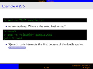 Examples Printing
Example 4 & 5
> sed -n "$p" sample.txt
returns nothing: Where is the error, bash or sed?
> num=5
> sed -n "${num}p" sample.txt
gold 3 road
${num}: bash interrupts this ﬁrst because of the double quotes.
Appendix:Bash notes
8 / 22
Colloquium - sed, v1.0.1
A. Magee
 