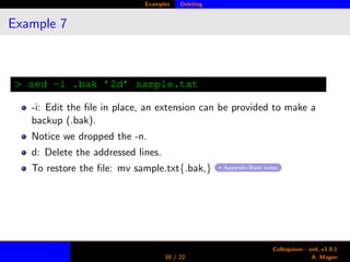 Examples Deleting
Example 7
> sed -i .bak ’2d’ sample.txt
-i: Edit the ﬁle in place, an extension can be provided to make a
backup (.bak).
Notice we dropped the -n.
d: Delete the addressed lines.
To restore the ﬁle: mv sample.txt{.bak,} Appendix:Bash notes
10 / 22
Colloquium - sed, v1.0.1
A. Magee
 