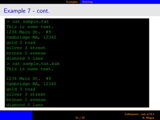 Examples Deleting
Example 7 - cont.
> cat sample.txt
This is some text.
1234 Main St. #9
Cambridge MA, 12345
gold 3 road
silver 3 street
bronze 1 avenue
diamond 5 lane
> cat sample.txt.bak
This is some text.
1234 Main St. #9
Cambridge MA, 12345
gold 3 road
silver 3 street
bronze 1 avenue
diamond 5 lane
11 / 22
Colloquium - sed, v1.0.1
A. Magee
 