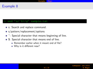 Examples Regex
Example 8
> sed ’s/ˆ$//g’ sample.txt
s: Search and replace command.
s/pattern/replacement/options
ˆ: Special character that means beginning of line.
$: Special character that means end of line.
Remember earlier when it meant end of ﬁle?
Why is it diﬀerent now?
12 / 22
Colloquium - sed, v1.0.1
A. Magee
 