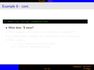 Examples Regex
Example 8 - cont.
> sed ’s/ˆ$//g’ sample.txt
What does ˆ$ mean?
What happens when there is no replacement argument?
g: global option - Applies the command to every occurrence.
Other options:
# - Only replaces the #th occurrence.
p - Prints the replacements made.
13 / 22
Colloquium - sed, v1.0.1
A. Magee
 