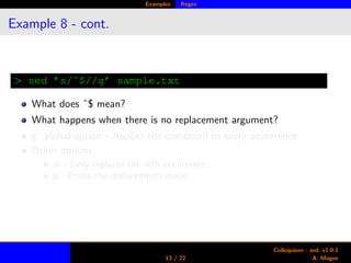Examples Regex
Example 8 - cont.
> sed ’s/ˆ$//g’ sample.txt
What does ˆ$ mean?
What happens when there is no replacement argument?
g: global option - Applies the command to every occurrence.
Other options:
# - Only replaces the #th occurrence.
p - Prints the replacements made.
13 / 22
Colloquium - sed, v1.0.1
A. Magee
 