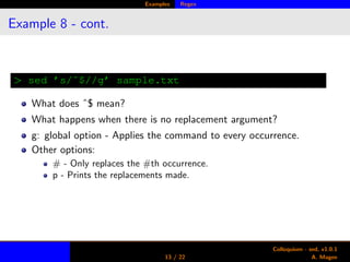 Examples Regex
Example 8 - cont.
> sed ’s/ˆ$//g’ sample.txt
What does ˆ$ mean?
What happens when there is no replacement argument?
g: global option - Applies the command to every occurrence.
Other options:
# - Only replaces the #th occurrence.
p - Prints the replacements made.
13 / 22
Colloquium - sed, v1.0.1
A. Magee
 