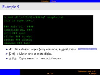 Examples Regex
Example 9
> sed -E ’s/[0-9]+/###/g’ sample.txt
This is some text.
### Main St. ####
Cambridge MA, ###
gold ### road
silver ### street
bronze ### avenue
diamond ### lane
-E: Use extended regex (very common, suggest alias). Appendix:Bash notes
[0-9]+: Match one or more digits.
###: Replacement is three octothorpes.
14 / 22
Colloquium - sed, v1.0.1
A. Magee
 