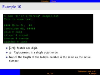 Examples Regex
Example 10
> sed -E ’s/[0-9]/#/g’ sample.txt
This is some text.
#### Main St. ##
Cambridge MA, #####
gold # road
silver # street
bronze # avenue
diamond # lane
[0-9]: Match one digit.
#: Replacement is a single octothorpe.
Notice the length of the hidden number is the same as the actual
number.
15 / 22
Colloquium - sed, v1.0.1
A. Magee
 