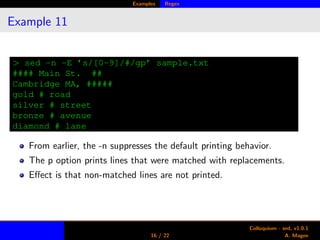 Examples Regex
Example 11
> sed -n -E ’s/[0-9]/#/gp’ sample.txt
#### Main St. ##
Cambridge MA, #####
gold # road
silver # street
bronze # avenue
diamond # lane
From earlier, the -n suppresses the default printing behavior.
The p option prints lines that were matched with replacements.
Eﬀect is that non-matched lines are not printed.
16 / 22
Colloquium - sed, v1.0.1
A. Magee
 