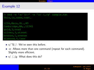 Examples Regex
Example 12
> sed -e ’s/ˆ$//’ -e ’s/ /,/g’ sample.txt
This,is,some,text.
1234,Main,St.,#9
Cambridge,MA,,12345
gold,3,road
silver,3,street
bronze,1,avenue
diamond,5,lane
s/ˆ$//: We’ve seen this before.
-e: Allows more than one command (repeat for each command).
Slightly more eﬃcient.
s/ /,/g: What does this do?
17 / 22
Colloquium - sed, v1.0.1
A. Magee
 
