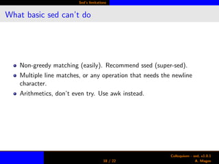 Sed’s limitations
What basic sed can’t do
Non-greedy matching (easily). Recommend ssed (super-sed).
Multiple line matches, or any operation that needs the newline
character.
Arithmetics, don’t even try. Use awk instead.
18 / 22
Colloquium - sed, v1.0.1
A. Magee
 
