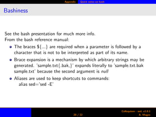 Appendix Quick notes on bash
Bashiness
See the bash presentation for much more info.
From the bash reference manual:
The braces ${...} are required when a parameter is followed by a
character that is not to be interpreted as part of its name.
Brace expansion is a mechanism by which arbitrary strings may be
generated. ’sample.txt{.bak,}’ expands literally to ’sample.txt.bak
sample.txt’ because the second argument is null
Aliases are used to keep shortcuts to commands:
alias sed=’sed -E’
20 / 22
Colloquium - sed, v1.0.1
A. Magee
 