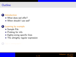 Outline
1 Introduction
What does sed oﬀer?
When should I use sed?
2 Learning by example
Sample File
Probing for info
Eighty-sixing speciﬁc lines
The almighty regular expression
3 Sed’s limitations
2 / 22
Colloquium - sed, v1.0.1
A. Magee
 