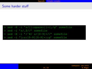 Appendix Complex examples
Some harder stuﬀ
> sed -E -i ’s/[[:space:]]+/,/g’ somefile
> sed -i ’s/.$//’ somefile
> sed -E -i ’/ˆ#/ s/[0-9]+//’ somefile
> sed -i ’:s:[0-9][0-9]*::g’ somefile
21 / 22
Colloquium - sed, v1.0.1
A. Magee
 