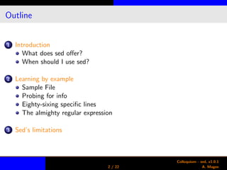 Outline
1 Introduction
What does sed oﬀer?
When should I use sed?
2 Learning by example
Sample File
Probing for info
Eighty-sixing speciﬁc lines
The almighty regular expression
3 Sed’s limitations
2 / 22
Colloquium - sed, v1.0.1
A. Magee
 