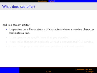 Introduction What?
What does sed oﬀer?
sed is a stream editor.
It operates on a ﬁle or stream of characters where a newline character
terminates a line.
It can operate on speciﬁc lines that you describe.
It can make changes immediately without a conventional GUI window.
It can make programatic text manipulation quick and painless.
3 / 22
Colloquium - sed, v1.0.1
A. Magee
 