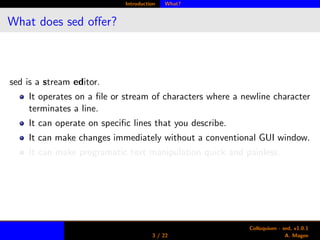 Introduction What?
What does sed oﬀer?
sed is a stream editor.
It operates on a ﬁle or stream of characters where a newline character
terminates a line.
It can operate on speciﬁc lines that you describe.
It can make changes immediately without a conventional GUI window.
It can make programatic text manipulation quick and painless.
3 / 22
Colloquium - sed, v1.0.1
A. Magee
 