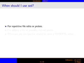 Introduction When?
When should I use sed?
For repetitive ﬁle edits or probes.
For editing a ﬁle at precisely deﬁned places.
When you are too lazy (or smart) to open a WYSIWYG editor.
4 / 22
Colloquium - sed, v1.0.1
A. Magee
 