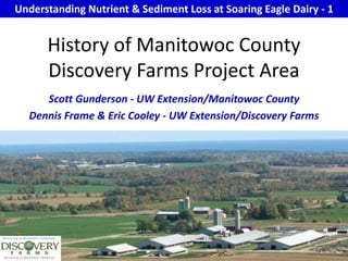 Understanding Nutrient & Sediment Loss at Soaring Eagle Dairy - 1 History of Manitowoc County Discovery Farms Project Area Scott Gunderson - UW Extension/Manitowoc County Dennis Frame & Eric Cooley - UW Extension/Discovery Farms 