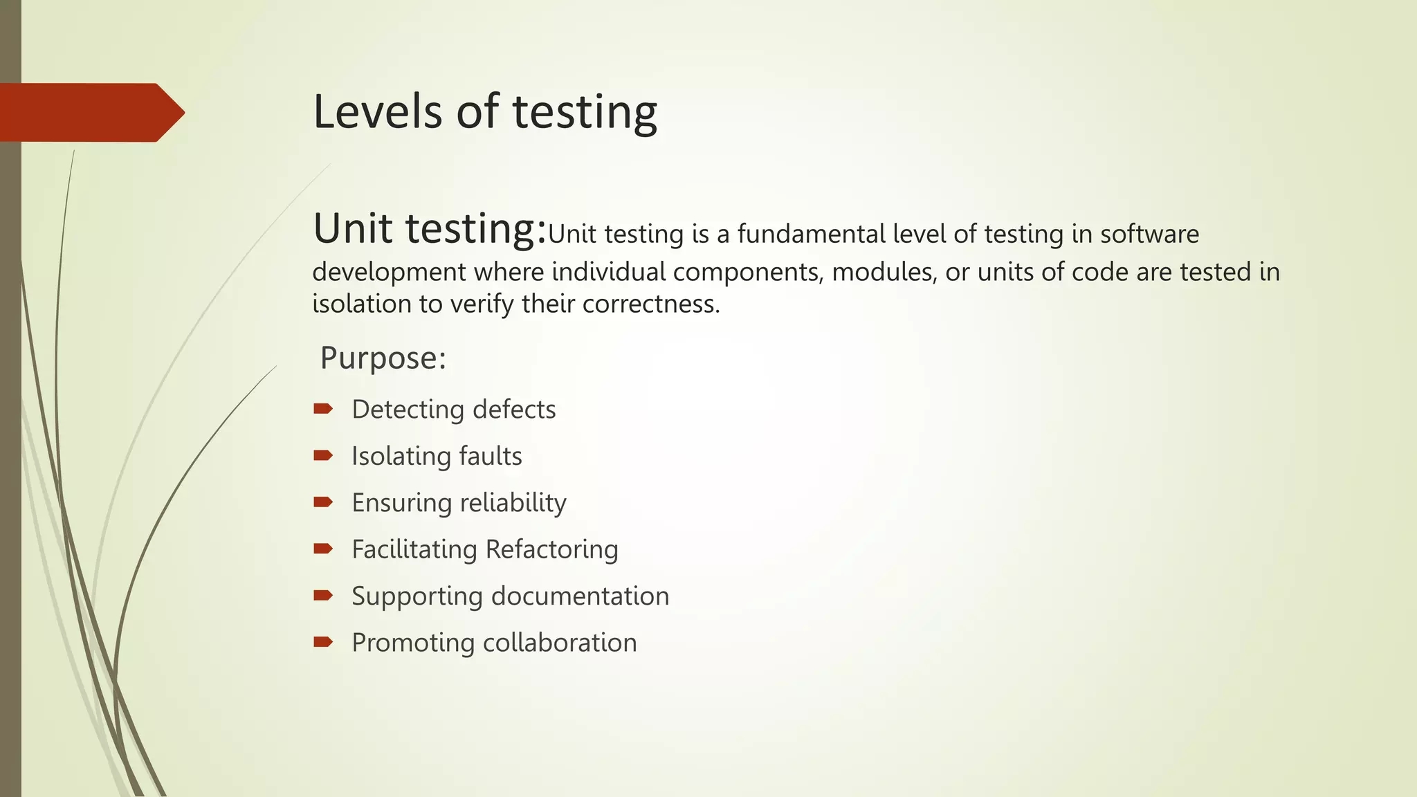 Levels of testing
Unit testing:Unit testing is a fundamental level of testing in software
development where individual components, modules, or units of code are tested in
isolation to verify their correctness.
Purpose:
 Detecting defects
 Isolating faults
 Ensuring reliability
 Facilitating Refactoring
 Supporting documentation
 Promoting collaboration
 
