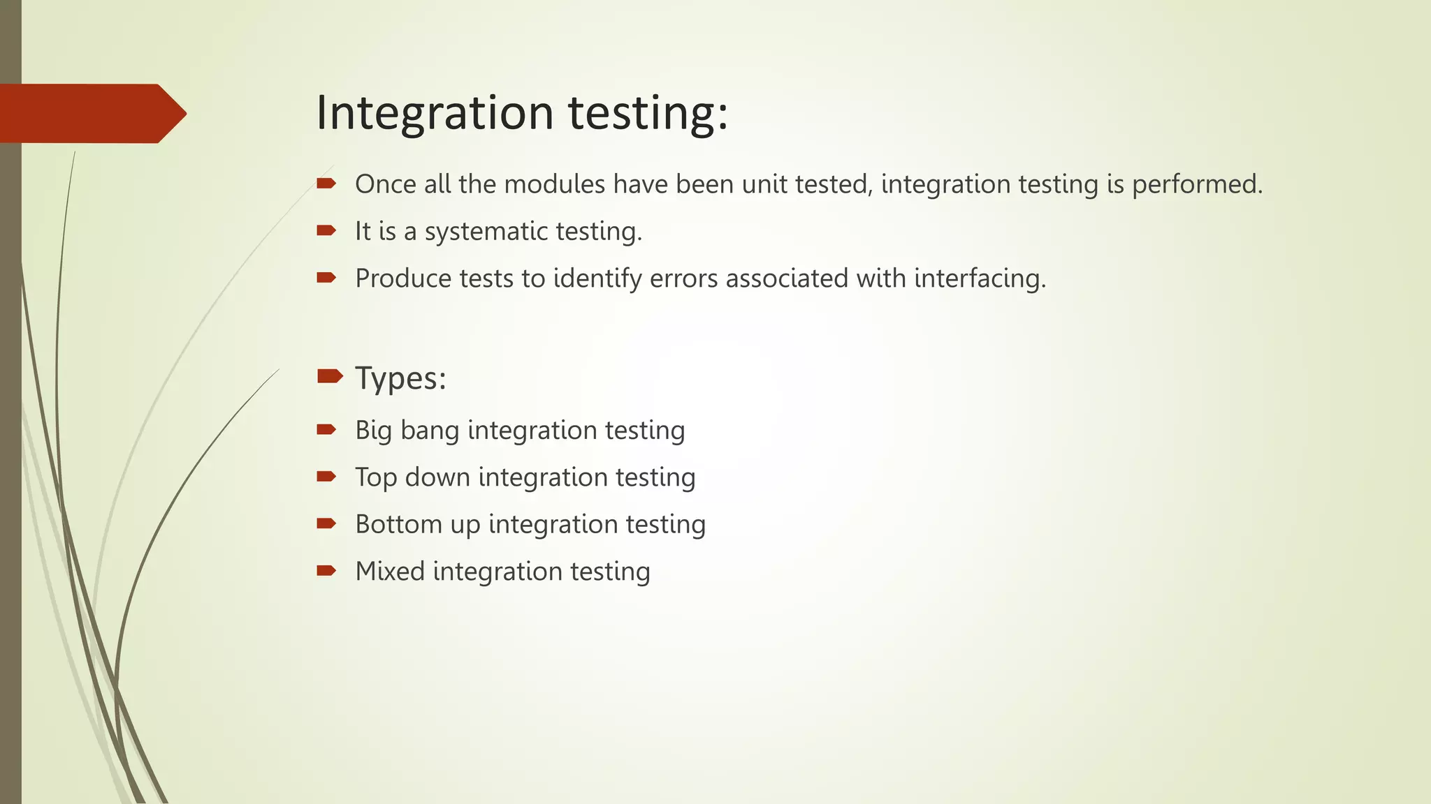 Integration testing:
 Once all the modules have been unit tested, integration testing is performed.
 It is a systematic testing.
 Produce tests to identify errors associated with interfacing.
 Types:
 Big bang integration testing
 Top down integration testing
 Bottom up integration testing
 Mixed integration testing
 