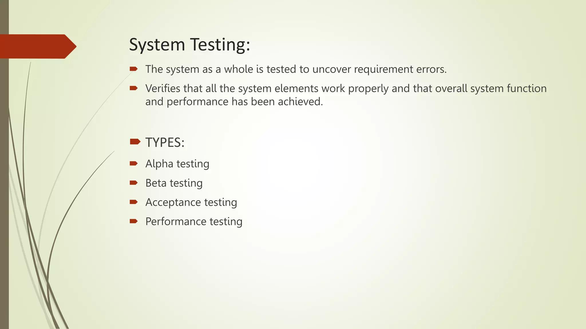 System Testing:
 The system as a whole is tested to uncover requirement errors.
 Verifies that all the system elements work properly and that overall system function
and performance has been achieved.
 TYPES:
 Alpha testing
 Beta testing
 Acceptance testing
 Performance testing
 