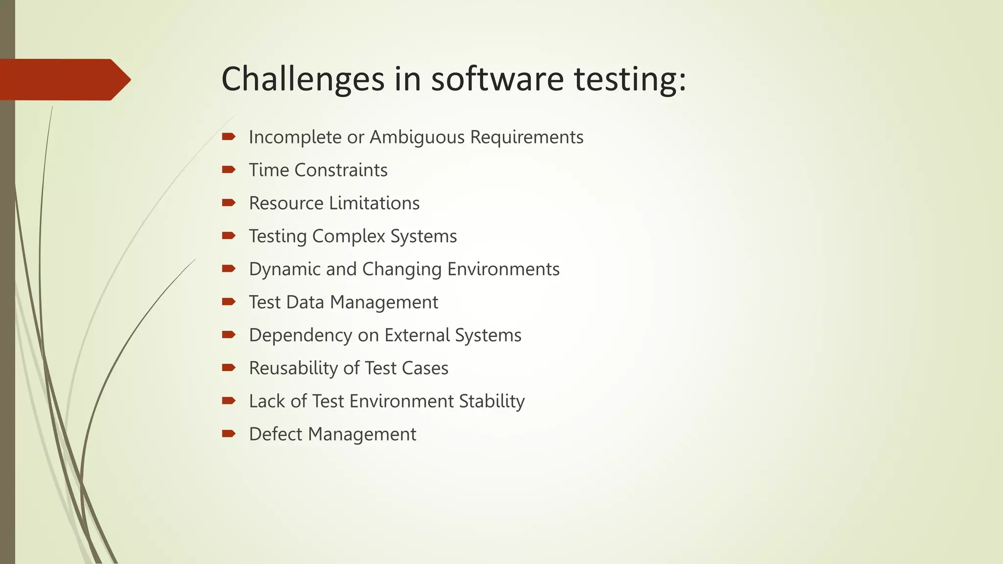 Challenges in software testing:
 Incomplete or Ambiguous Requirements
 Time Constraints
 Resource Limitations
 Testing Complex Systems
 Dynamic and Changing Environments
 Test Data Management
 Dependency on External Systems
 Reusability of Test Cases
 Lack of Test Environment Stability
 Defect Management
 