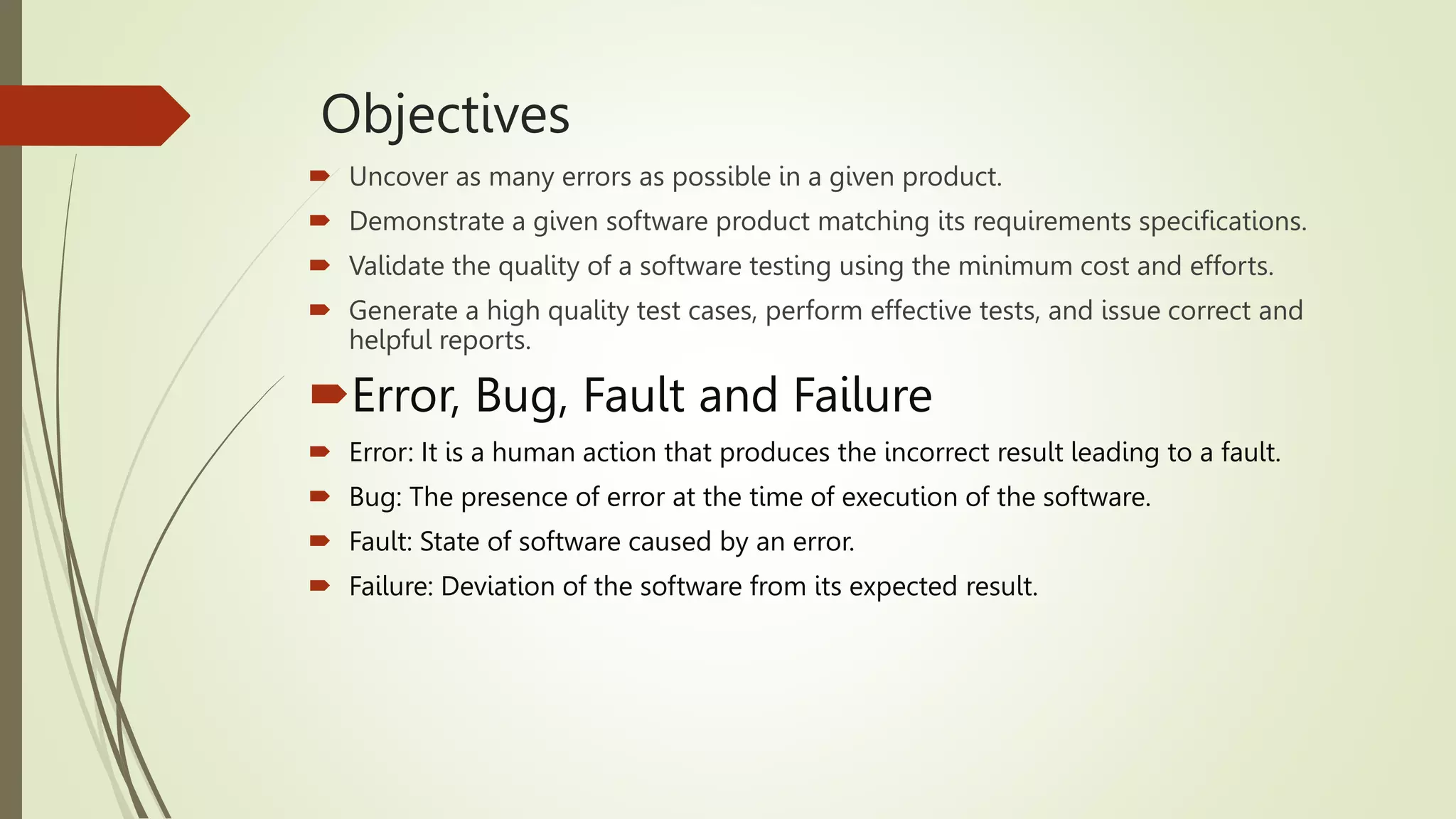  Uncover as many errors as possible in a given product.
 Demonstrate a given software product matching its requirements specifications.
 Validate the quality of a software testing using the minimum cost and efforts.
 Generate a high quality test cases, perform effective tests, and issue correct and
helpful reports.
Error, Bug, Fault and Failure
 Error: It is a human action that produces the incorrect result leading to a fault.
 Bug: The presence of error at the time of execution of the software.
 Fault: State of software caused by an error.
 Failure: Deviation of the software from its expected result.
Objectives
 