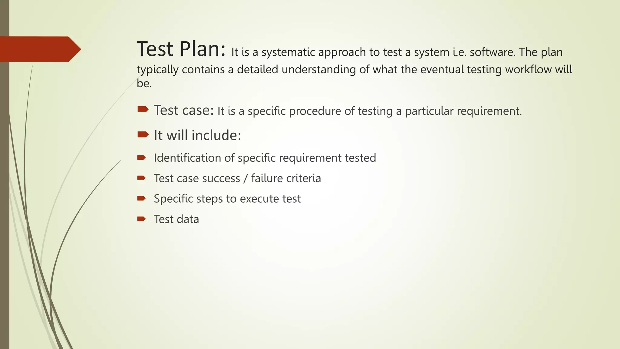 Test Plan: It is a systematic approach to test a system i.e. software. The plan
typically contains a detailed understanding of what the eventual testing workflow will
be.
 Test case: It is a specific procedure of testing a particular requirement.
 It will include:
 Identification of specific requirement tested
 Test case success / failure criteria
 Specific steps to execute test
 Test data
 
