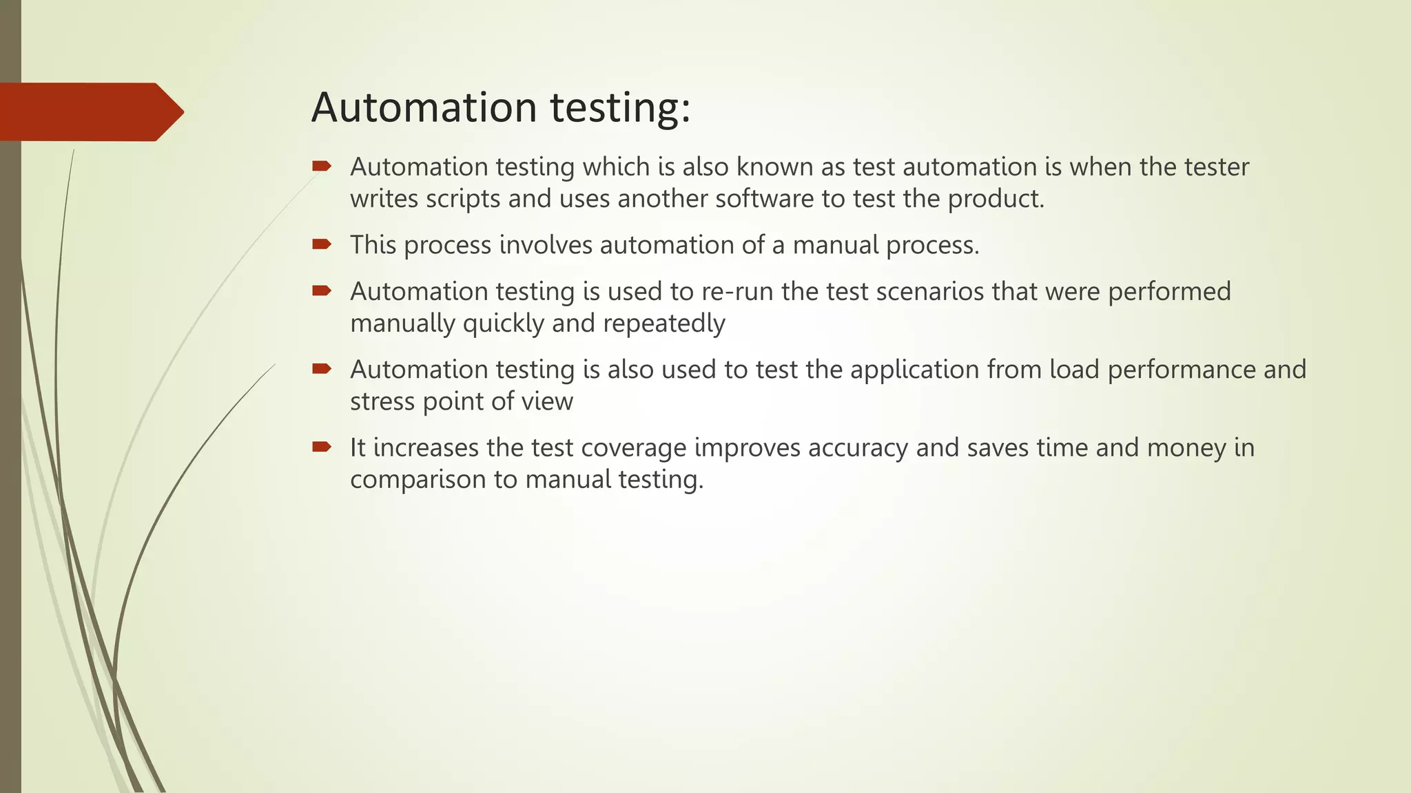 Automation testing:
 Automation testing which is also known as test automation is when the tester
writes scripts and uses another software to test the product.
 This process involves automation of a manual process.
 Automation testing is used to re-run the test scenarios that were performed
manually quickly and repeatedly
 Automation testing is also used to test the application from load performance and
stress point of view
 It increases the test coverage improves accuracy and saves time and money in
comparison to manual testing.
 