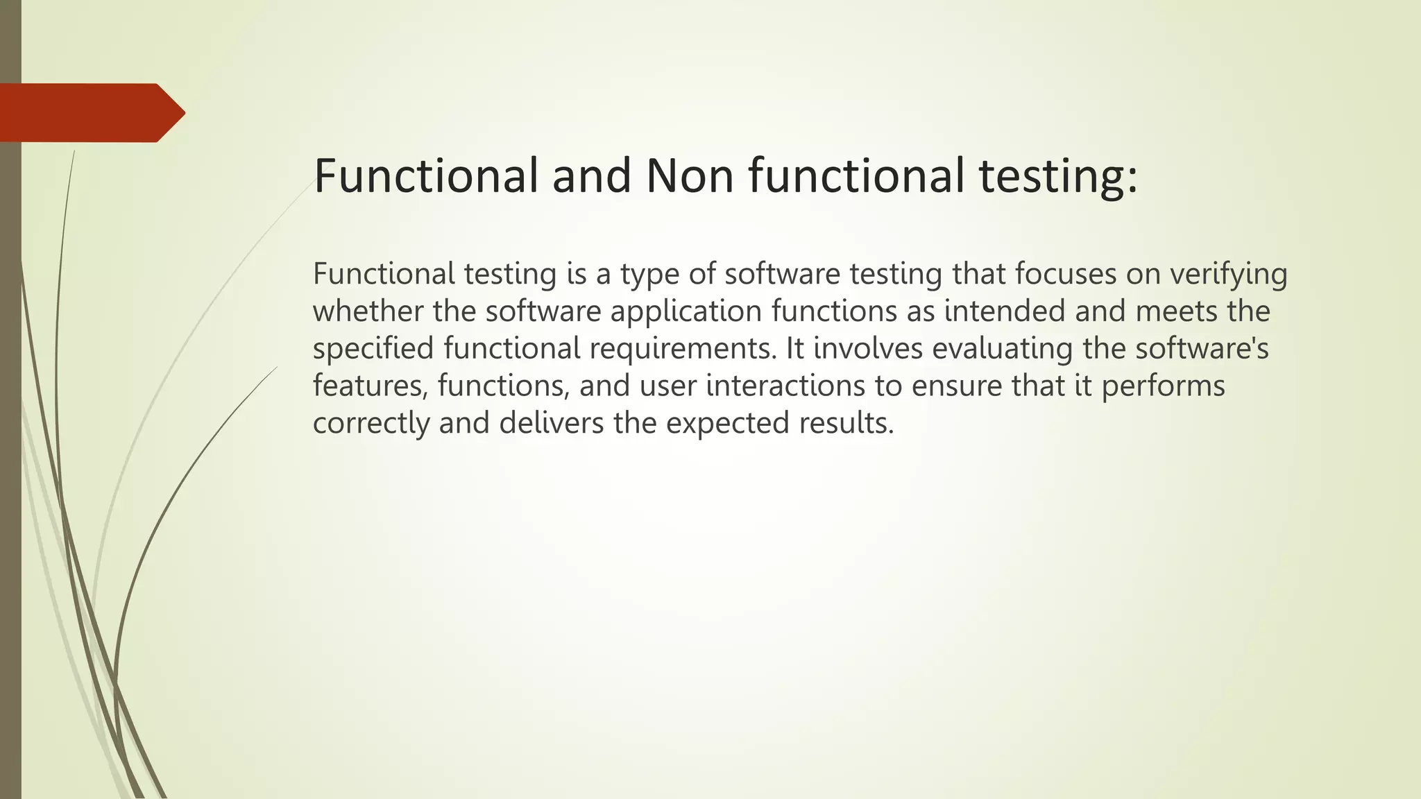 Functional and Non functional testing:
Functional testing is a type of software testing that focuses on verifying
whether the software application functions as intended and meets the
specified functional requirements. It involves evaluating the software's
features, functions, and user interactions to ensure that it performs
correctly and delivers the expected results.
 