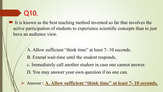 Q10.
 It is known as the best teaching method invented so far that involves the
active participation of students to experience scientific concepts than to just
have an audience view.
A. Allow sufficient “think time” at least 7- 10 seconds.
B. Extend wait-time until the student responds.
c. Immediately call another student in case one cannot answer.
D. You may answer your own question if no one can.
 Answer : A. Allow sufficient “think time” at least 7- 10 seconds.
 