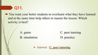 Q11.
 You want your better students to overlearn what they have learned
and at the same time help others to master the lesson. Which
activity is best?
A. game C. peer tutoring
B. simulation D. practice
 Answer : C. peer tutoring
 