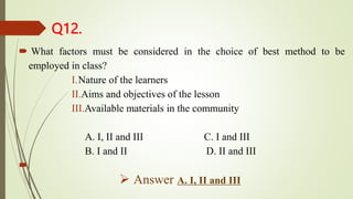 Q12.
 What factors must be considered in the choice of best method to be
employed in class?
I.Nature of the learners
II.Aims and objectives of the lesson
III.Available materials in the community
A. I, II and III C. I and III
B. I and II D. II and III

 Answer A. I, II and III
 