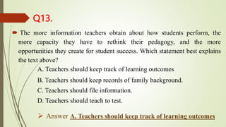 Q13.
 The more information teachers obtain about how students perform, the
more capacity they have to rethink their pedagogy, and the more
opportunities they create for student success. Which statement best explains
the text above?
A. Teachers should keep track of learning outcomes
B. Teachers should keep records of family background.
C. Teachers should file information.
D. Teachers should teach to test.
 Answer A. Teachers should keep track of learning outcomes
 