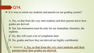 Q14.
 It is wise to orient our students and parents on our grading system?
A. Yes, so that from the very start students and their parents know how
grades are derived.
B. Yes, but orientation must be only for our immediate clienteles, the
students.
C. No, this will court a lot of complaints later.
D. No, grades and how they are derived are highly confidential.
 Answer A. Yes, so that from the very start students and their
parents know how grades are derived.
 