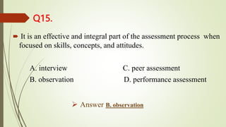 Q15.
 It is an effective and integral part of the assessment process when
focused on skills, concepts, and attitudes.
A. interview C. peer assessment
B. observation D. performance assessment
 Answer B. observation
 