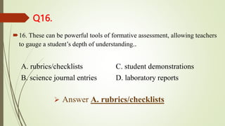 Q16.
16. These can be powerful tools of formative assessment, allowing teachers
to gauge a student’s depth of understanding..
A. rubrics/checklists C. student demonstrations
B. science journal entries D. laboratory reports
 Answer A. rubrics/checklists
 