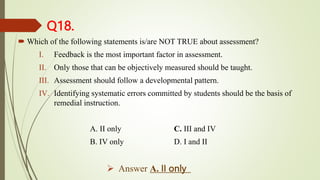Q18.
 Which of the following statements is/are NOT TRUE about assessment?
I. Feedback is the most important factor in assessment.
II. Only those that can be objectively measured should be taught.
III. Assessment should follow a developmental pattern.
IV. Identifying systematic errors committed by students should be the basis of
remedial instruction.
A. II only C. III and IV
B. IV only D. I and II
 Answer A. II only
 