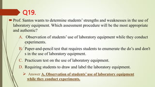 Q19.
Prof. Santos wants to determine students’ strengths and weaknesses in the use of
laboratory equipment. Which assessment procedure will be the most appropriate
and authentic?
A. Observation of students’ use of laboratory equipment while they conduct
experiments.
B. Paper-and-pencil test that requires students to enumerate the do’s and don't
s in the use of laboratory equipment.
C. Practicum test on the use of laboratory equipment.
D. Requiring students to draw and label the laboratory equipment.
 Answer A. Observation of students’ use of laboratory equipment
while they conduct experiments.
 
