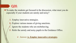 Q20.
To make the students get focused in the discussion, what must you do
especially if your students are unruly and noisy?
A. Employ innovative strategies.
B. Explore various means of giving sanctions.
C. Ignore the students who are misbehaving.
D. Refer the unruly and noisy pupils to the Guidance Office.
 Answer A. Employ innovative strategies.
 
