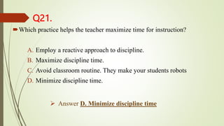 Q21.
Which practice helps the teacher maximize time for instruction?
A. Employ a reactive approach to discipline.
B. Maximize discipline time.
C. Avoid classroom routine. They make your students robots
D. Minimize discipline time.
 Answer D. Minimize discipline time
 