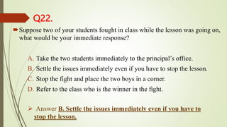 Q22.
Suppose two of your students fought in class while the lesson was going on,
what would be your immediate response?
A. Take the two students immediately to the principal’s office.
B. Settle the issues immediately even if you have to stop the lesson.
C. Stop the fight and place the two boys in a corner.
D. Refer to the class who is the winner in the fight.
 Answer B. Settle the issues immediately even if you have to
stop the lesson.
 