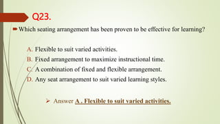 Q23.
Which seating arrangement has been proven to be effective for learning?
A. Flexible to suit varied activities.
B. Fixed arrangement to maximize instructional time.
C. A combination of fixed and flexible arrangement.
D. Any seat arrangement to suit varied learning styles.
 Answer A . Flexible to suit varied activities.
 