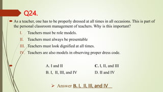Q24.
 As a teacher, one has to be properly dressed at all times in all occasions. This is part of
the personal classroom management of teachers. Why is this important?
I. Teachers must be role models.
II. Teachers must always be presentable
III. Teachers must look dignified at all times.
IV. Teachers are also models in observing proper dress code.
 A. I and II C. I, II, and III
B. I, II, III, and IV D. II and IV
 Answer B. I, II, III, and IV
 