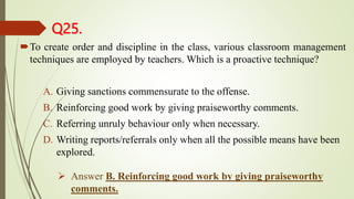 Q25.
To create order and discipline in the class, various classroom management
techniques are employed by teachers. Which is a proactive technique?
A. Giving sanctions commensurate to the offense.
B. Reinforcing good work by giving praiseworthy comments.
C. Referring unruly behaviour only when necessary.
D. Writing reports/referrals only when all the possible means have been
explored.
 Answer B. Reinforcing good work by giving praiseworthy
comments.
 